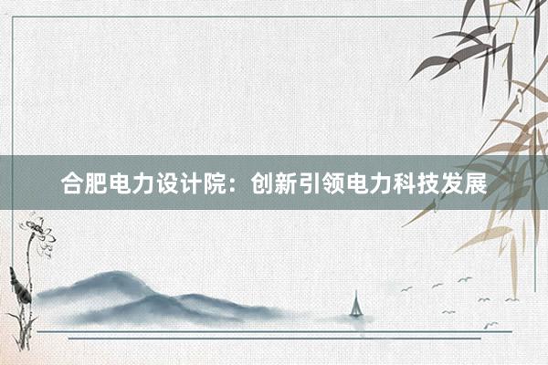 合肥电力设计院：创新引领电力科技发展